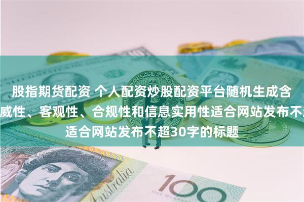 股指期货配资 个人配资炒股配资平台随机生成含有中立性、权威性、客观性、合规性和信息实用性适合网站发布不超30字的标题