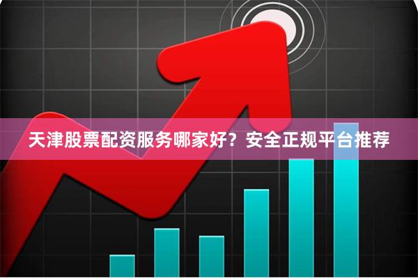 天津股票配资服务哪家好？安全正规平台推荐