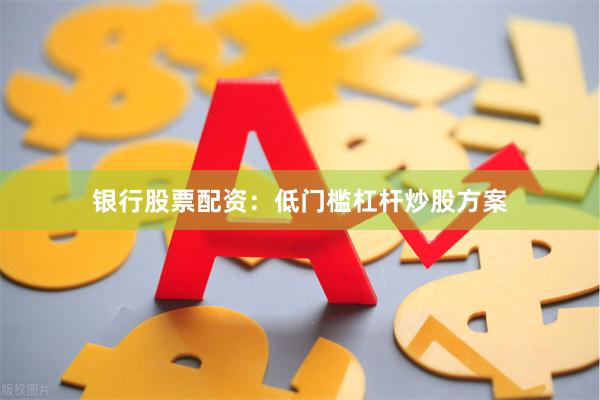 银行股票配资：低门槛杠杆炒股方案