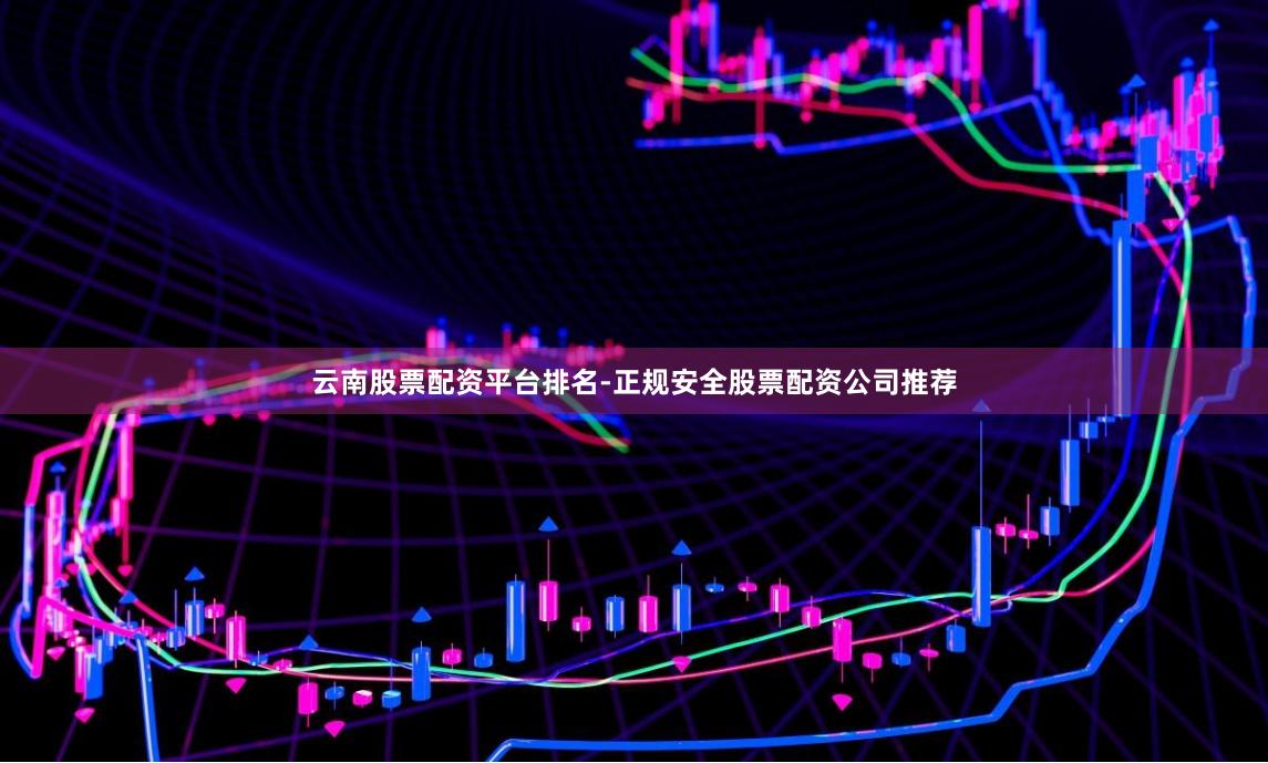 云南股票配资平台排名-正规安全股票配资公司推荐