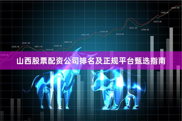 山西股票配资公司排名及正规平台甄选指南