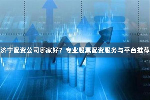 济宁配资公司哪家好？专业股票配资服务与平台推荐