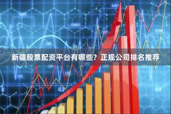 新疆股票配资平台有哪些？正规公司排名推荐
